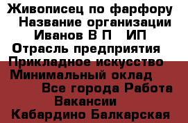 Живописец по фарфору › Название организации ­ Иванов В.П., ИП › Отрасль предприятия ­ Прикладное искусство › Минимальный оклад ­ 30 000 - Все города Работа » Вакансии   . Кабардино-Балкарская респ.